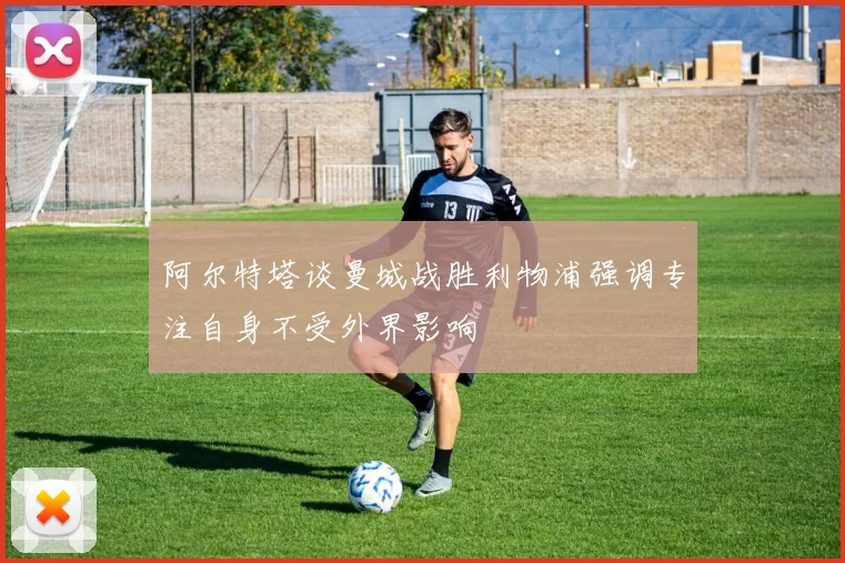 阿尔特塔谈曼城战胜利物浦强调专注自身不受外界影响