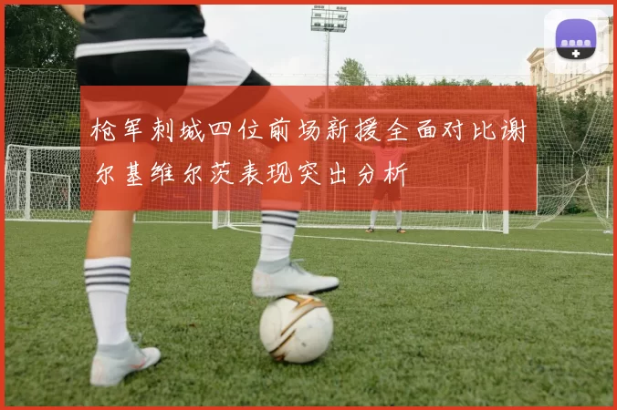 枪军刺城四位前场新援全面对比谢尔基维尔茨表现突出分析