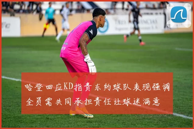 哈登回应KD指责东约球队表现强调全员需共同承担责任让球迷满意