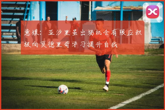 意媒：亚沙里虽出场机会有限应积极向莫德里奇学习提升自我