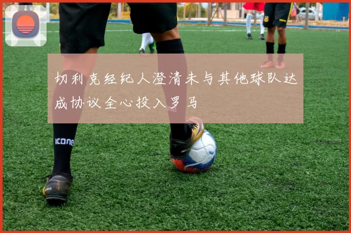 切利克经纪人澄清未与其他球队达成协议全心投入罗马