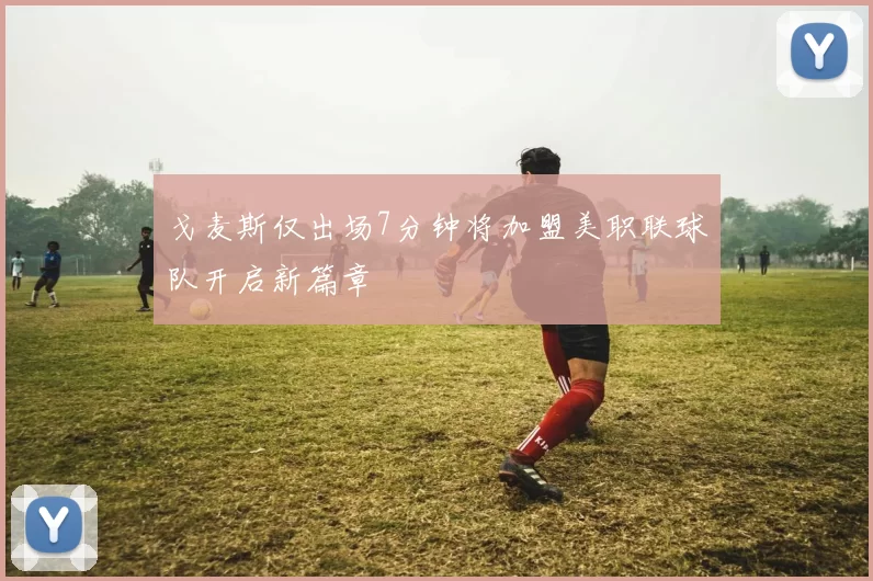 戈麦斯仅出场7分钟将加盟美职联球队开启新篇章
