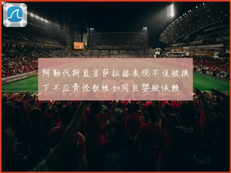 阿勒代斯直言萨拉赫表现不佳被换下不应责怪教练如同巨婴般依赖