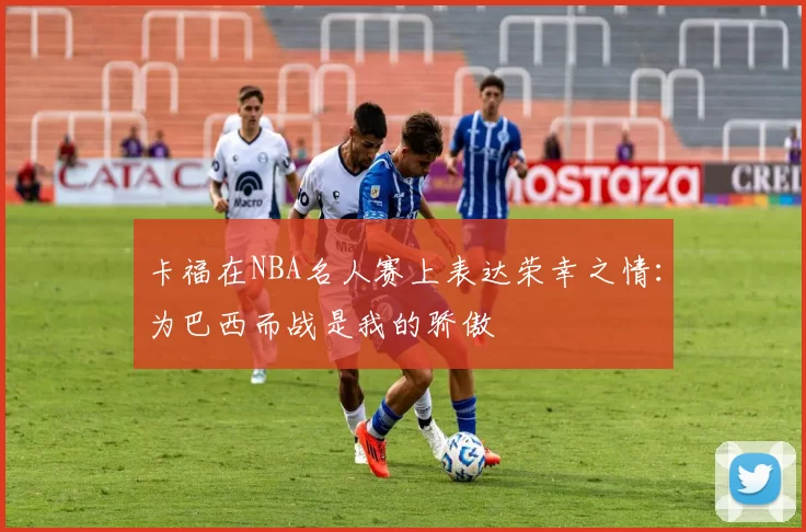 卡福在NBA名人赛上表达荣幸之情：为巴西而战是我的骄傲