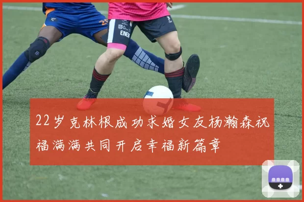 22岁克林根成功求婚女友杨瀚森祝福满满共同开启幸福新篇章