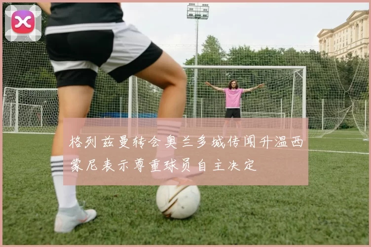 格列兹曼转会奥兰多城传闻升温西蒙尼表示尊重球员自主决定
