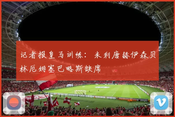 记者报皇马训练：米利唐赫伊森贝林厄姆塞巴略斯缺席