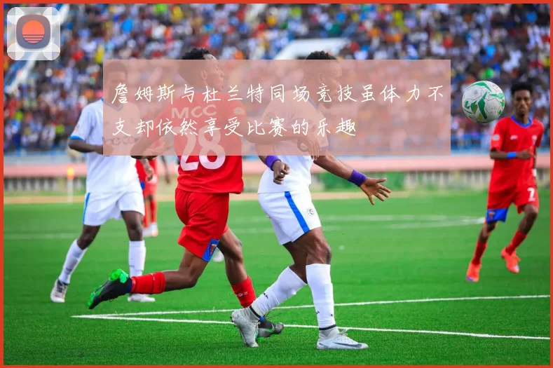 詹姆斯与杜兰特同场竞技虽体力不支却依然享受比赛的乐趣