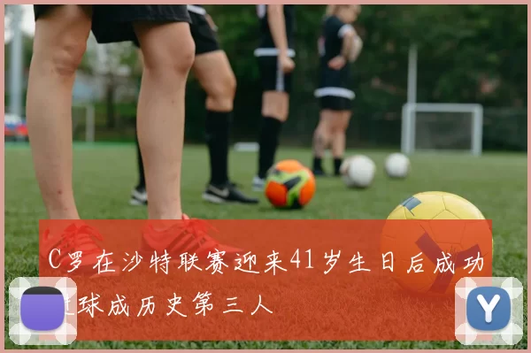 C罗在沙特联赛迎来41岁生日后成功进球成历史第三人