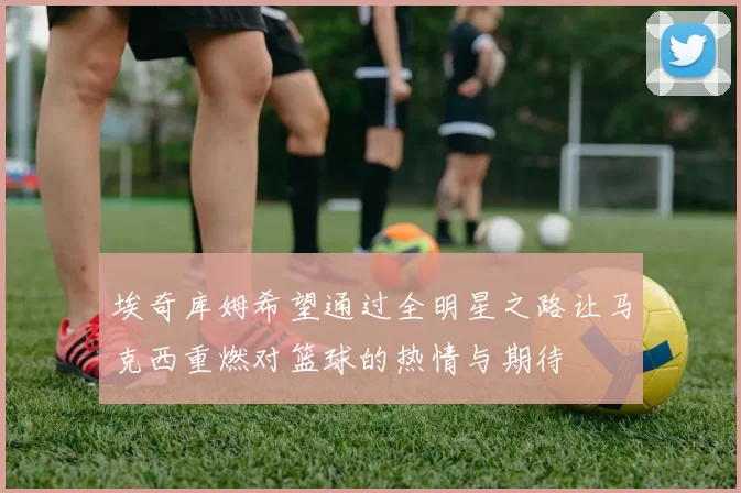 埃奇库姆希望通过全明星之路让马克西重燃对篮球的热情与期待