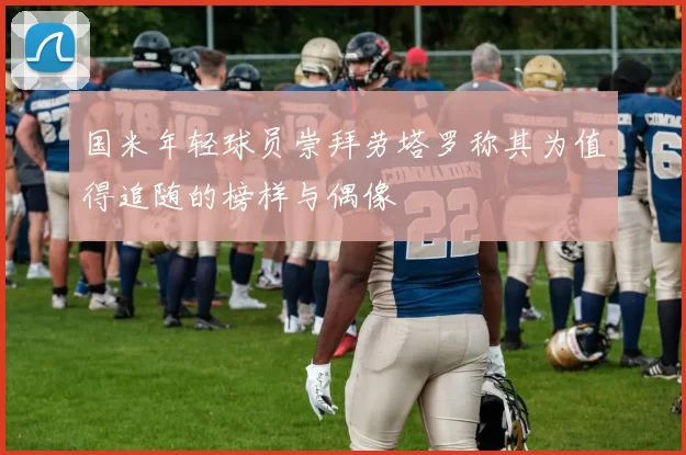 国米年轻球员崇拜劳塔罗称其为值得追随的榜样与偶像