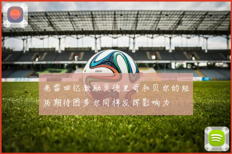 老雷回忆激励莫德里奇和贝尔的经历期待图多尔同样发挥影响力
