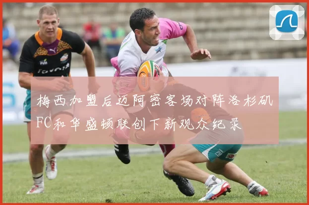 梅西加盟后迈阿密客场对阵洛杉矶FC和华盛顿联创下新观众纪录