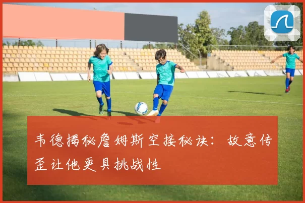 韦德揭秘詹姆斯空接秘诀：故意传歪让他更具挑战性