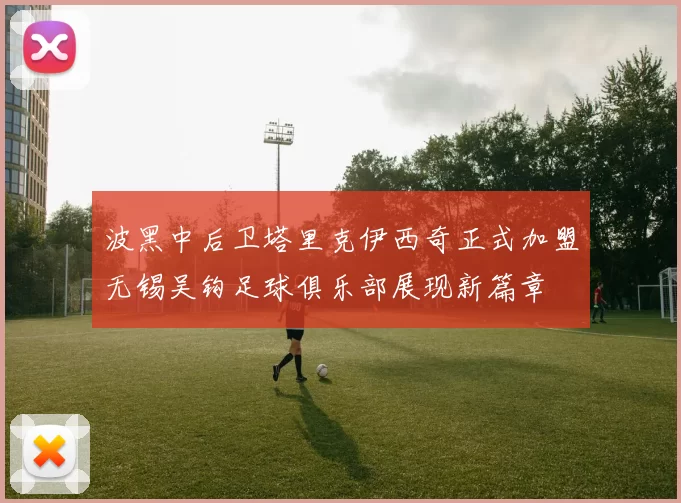 波黑中后卫塔里克伊西奇正式加盟无锡吴钩足球俱乐部展现新篇章